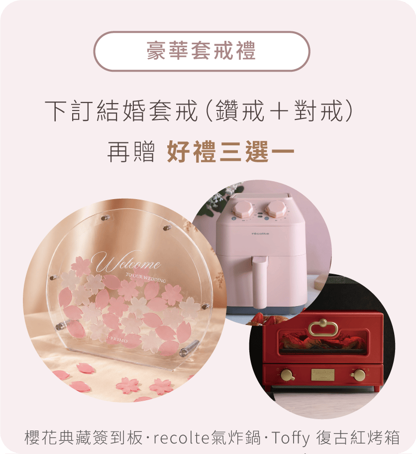 豪華套戒禮: 下訂套戒（鑽戒＋對戒）再贈 好禮三選一 櫻花典藏簽到板．recolte氣炸鍋．Toffy 復古紅烤箱